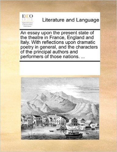 An Essay Upon the Present State of the Theatre in France, England and Italy. with Reflections Upon Dramatic Poetry in General, and the Characters of ... Authors and Performers of Those Nations. ...