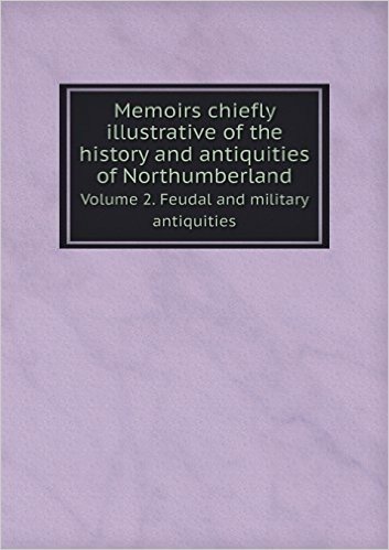Memoirs Chiefly Illustrative of the History and Antiquities of Northumberland Volume 2. Feudal and Military Antiquities