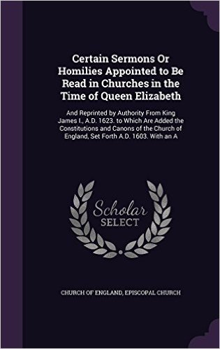 Certain Sermons or Homilies Appointed to Be Read in Churches in the Time of Queen Elizabeth: And Reprinted by Authority from King James I., A.D. 1623. ... of England, Set Forth A.D. 1603. with an a