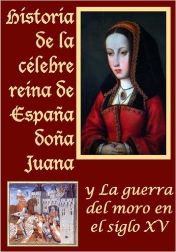Historia de la celebre reina de España doña Juana llamada vulgarmente la loca y La guerra del moro (Spanish Edition)