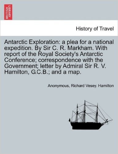 Antarctic Exploration: A Plea for a National Expedition. by Sir C. R. Markham. with Report of the Royal Society's Antarctic Conference; Corre