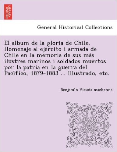 El  Album de La Gloria de Chile. Homenaje Al Eje Rcito I Armada de Chile En La Memoria de Sus Ma S Ilustres Marinos I Soldados Muertos Por La Patria E