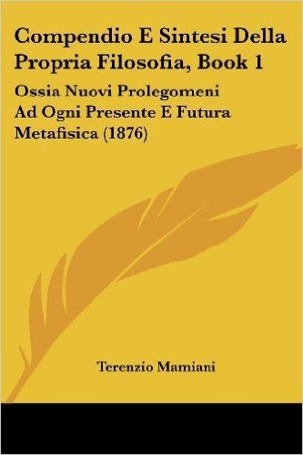 Compendio E Sintesi Della Propria Filosofia, Book 1: Ossia Nuovi Prolegomeni Ad Ogni Presente E Futura Metafisica (1876)