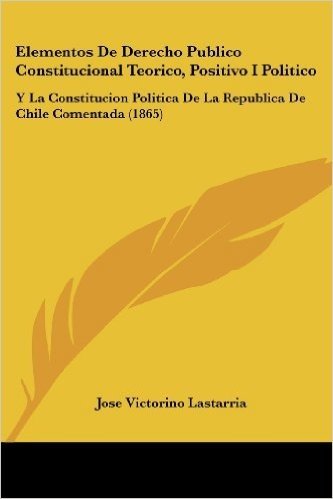 Elementos de Derecho Publico Constitucional Teorico, Positivo I Politico: Y La Constitucion Politica de La Republica de Chile Comentada (1865)