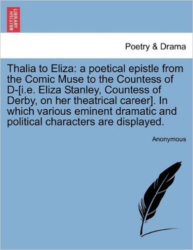 Thalia to Eliza: A Poetical Epistle from the Comic Muse to the Countess of D-[I.E. Eliza Stanley, Countess of Derby, on Her Theatrical Career]. in ... and Political Characters Are Displayed.