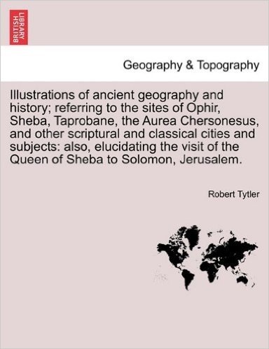 Illustrations of Ancient Geography and History; Referring to the Sites of Ophir, Sheba, Taprobane, the Aurea Chersonesus, and Other Scriptural and Cla
