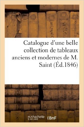 Catalogue D'Une Belle Collection de Tableaux Anciens Et Modernes Composant Le Cabinet de M. Saint: . Vente Le Lundi 4 Mai Et Lundi 11 Mai 1846