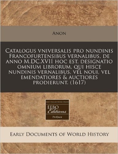 Catalogus Vniversalis Pro Nundinis Francofurtensibus Vernalibus, de Anno M.DC.XVII Hoc Est, Designatio Omnium Librorum, Qui Hisce Nundinis Vernalibus, ... Emendatiores & Auctiores Prodierunt. (1617)