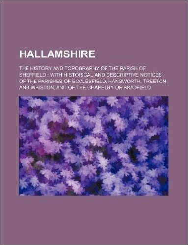 Hallamshire; The History and Topography of the Parish of Sheffield: With Historical and Descriptive Notices of the Parishes of Ecclesfield, Hansworth, ... and Whiston, and of the Chapelry of Bradfield