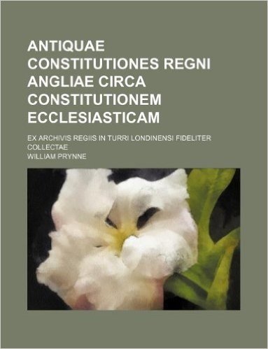 Antiquae Constitutiones Regni Angliae Circa Constitutionem Ecclesiasticam; Ex Archivis Regiis in Turri Londinensi Fideliter Collectae