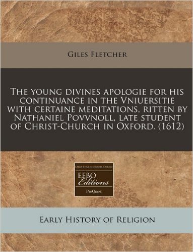 The Young Divines Apologie for His Continuance in the Vniuersitie with Certaine Meditations, Ritten by Nathaniel Povvnoll, Late Student of Christ-Chur