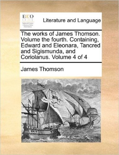The Works of James Thomson. Volume the Fourth. Containing, Edward and Eleonara, Tancred and Sigismunda, and Coriolanus. Volume 4 of 4