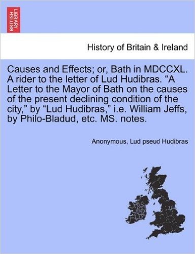 Causes and Effects; Or, Bath in MDCCXL. a Rider to the Letter of Lud Hudibras. a Letter to the Mayor of Bath on the Causes of the Present Declining ... Jeffs, by Philo-Bladud, Etc. Ms. Notes.