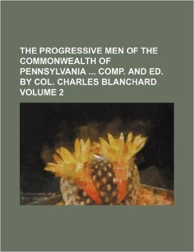 The Progressive Men of the Commonwealth of Pennsylvania Comp. and Ed. by Col. Charles Blanchard Volume 2