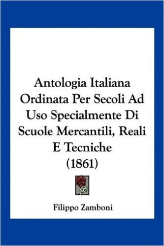 Antologia Italiana Ordinata Per Secoli Ad USO Specialmente Di Scuole Mercantili, Reali E Tecniche (1861)