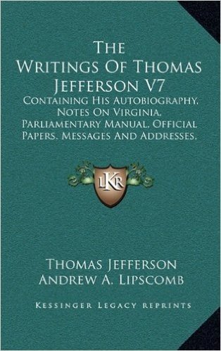The Writings of Thomas Jefferson V7: Containing His Autobiography, Notes on Virginia, Parliamentary Manual, Official Papers, Messages and Addresses, and Other Writings, Official and Private