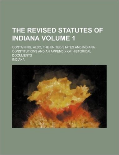 The Revised Statutes of Indiana Volume 1; Containing, Also, the United States and Indiana Constitutions and an Appendix of Historical Documents
