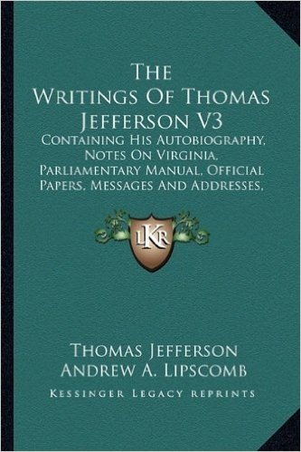 The Writings of Thomas Jefferson V3: Containing His Autobiography, Notes on Virginia, Parliamentary Manual, Official Papers, Messages and Addresses, and Other Writings, Official and Private