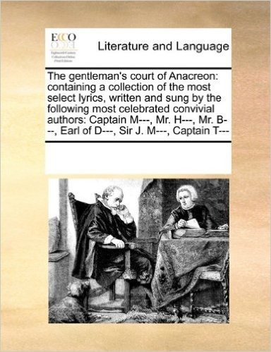 The Gentleman's Court of Anacreon: Containing a Collection of the Most Select Lyrics, Written and Sung by the Following Most Celebrated Convivial ... B---, Earl of D---, Sir J. M---, Captain T---