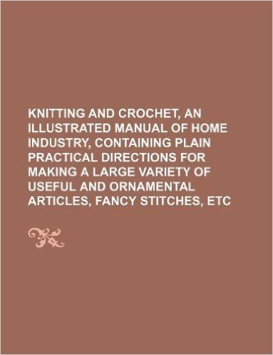 Knitting and Crochet, an Illustrated Manual of Home Industry, Containing Plain Practical Directions for Making a Large Variety of Useful and Ornamental Articles, Fancy Stitches, Etc baixar