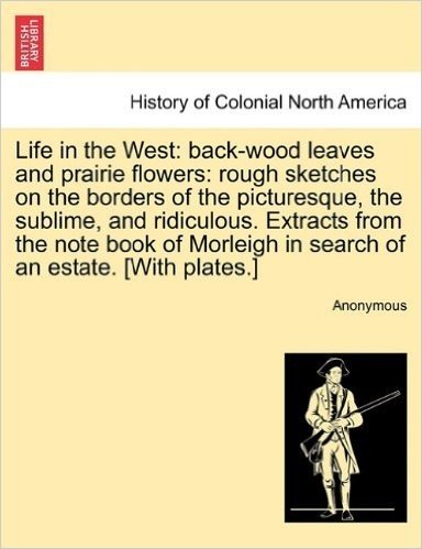 Life in the West: Back-Wood Leaves and Prairie Flowers: Rough Sketches on the Borders of the Picturesque, the Sublime, and Ridiculous. E