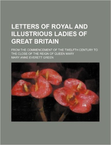 Letters of Royal and Illustrious Ladies of Great Britain (Volume 2); From the Commencement of the Twelfth Century to the Close of the Reign of Queen M