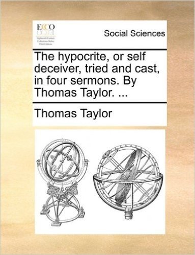 The Hypocrite, or Self Deceiver, Tried and Cast, in Four Sermons. by Thomas Taylor. ...