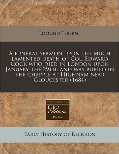 A   Funeral Sermon Upon the Much Lamented Death of Col. Edward Cook Who Died in London Upon January the 29th. and Was Buried in the Chapple at Highnam