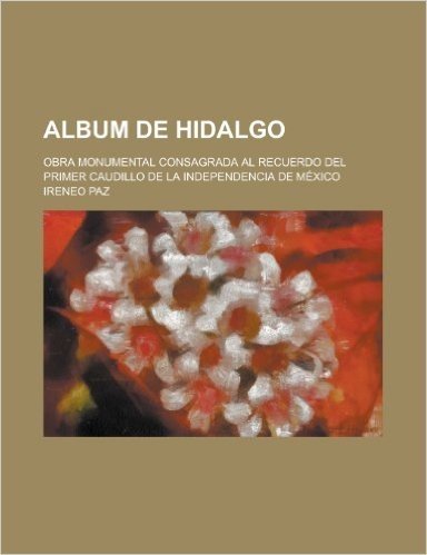 Album de Hidalgo; Obra Monumental Consagrada Al Recuerdo del Primer Caudillo de La Independencia de Mexico