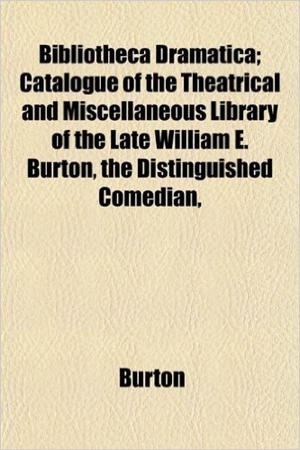 Bibliotheca Dramatica; Catalogue of the Theatrical and Miscellaneous Library of the Late William E. Burton, the Distinguished Comedian,