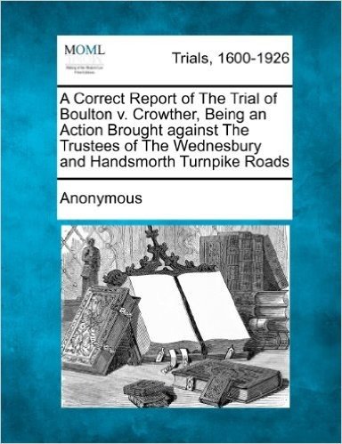 A Correct Report of the Trial of Boulton V. Crowther, Being an Action Brought Against the Trustees of the Wednesbury and Handsmorth Turnpike Roads