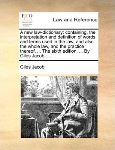 A New Law-Dictionary: Containing, the Interpretation and Definition of Words and Terms Used in the Law; And Also the Whole Law, and the Practice Thereof, ... the Sixth Edition. ... by Giles Jacob, ...