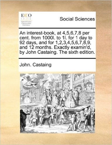 An Interest-Book, at 4,5,6,7,8 Per Cent. from 1000l. to 1l. for 1 Day to 92 Days, and for 1,2,3,4,5,6,7,8,9, and 12 Months. Exactly Examin'd, by John Castaing. the Sixth Edition.