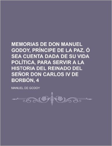 Memorias de Don Manuel Godoy, Principe de La Paz, O Sea Cuenta Dada de Su Vida Politica, Para Servir a la Historia del Reinado del Senor Don Carlos IV de Borbon, 4