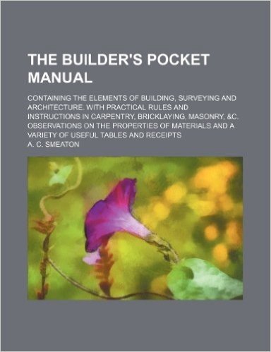 The Builder's Pocket Manual; Containing the Elements of Building, Surveying and Architecture. with Practical Rules and Instructions in Carpentry, Bric