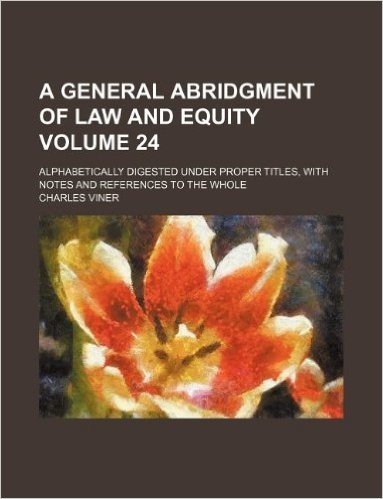 A General Abridgment of Law and Equity Volume 24; Alphabetically Digested Under Proper Titles, with Notes and References to the Whole baixar