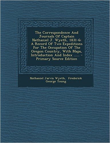 The Correspondence and Journals of Captain Nathaniel J. Wyeth, 1831-6: A Record of Two Expeditions for the Occupation of the Oregon Country, with Maps