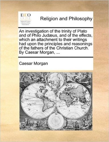 An Investigation of the Trinity of Plato and of Philo Jud]us, and of the Effects, Which an Attachment to Their Writings Had Upon the Principles and ... the Christian Church. by Caesar Morgan, ...