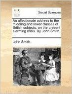 An Affectionate Address to the Middling and Lower Classes of British Subjects, on the Present Alarming Crisis. by John Smith, ...