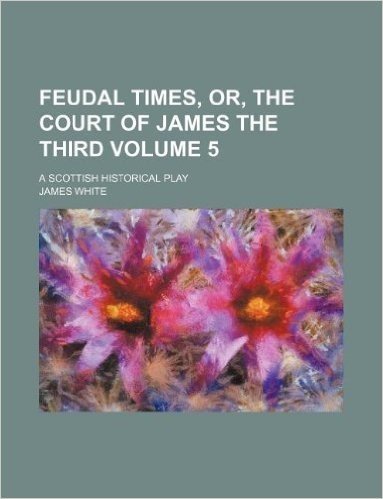 Feudal Times, Or, the Court of James the Third Volume 5; A Scottish Historical Play