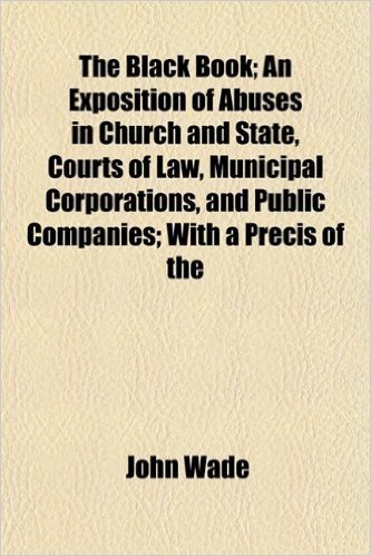The Black Book; An Exposition of Abuses in Church and State, Courts of Law, Municipal Corporations, and Public Companies; With a Precis of the