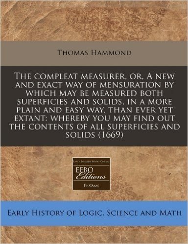 The Compleat Measurer, Or, a New and Exact Way of Mensuration by Which May Be Measured Both Superficies and Solids, in a More Plain and Easy Way, Than