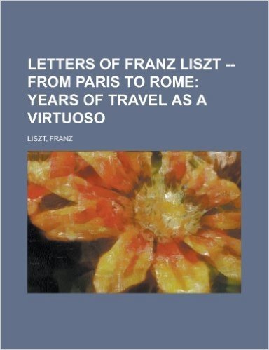 Letters of Franz Liszt -- From Paris to Rome; Years of Travel as a Virtuoso