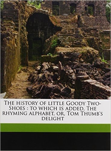 The History of Little Goody Two-Shoes: To Which Is Added, the Rhyming Alphabet, Or, Tom Thumb's Delight