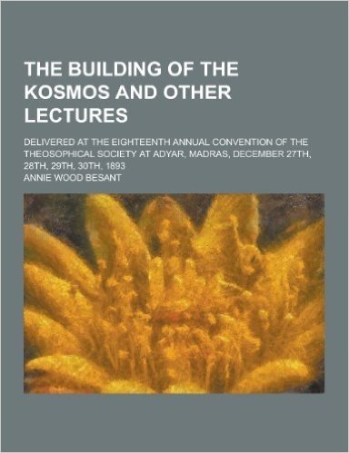 The Building of the Kosmos and Other Lectures; Delivered at the Eighteenth Annual Convention of the Theosophical Society at Adyar, Madras, December 27