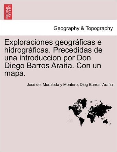Exploraciones Geogr Ficas E Hidrogr Ficas. Precedidas de Una Introduccion Por Don Diego Barros Ara A. Con Un Mapa.