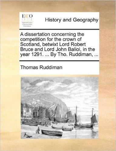 A Dissertation Concerning the Competition for the Crown of Scotland, Betwixt Lord Robert Bruce and Lord John Baliol, in the Year 1291. ... by Tho. Ruddiman, ...