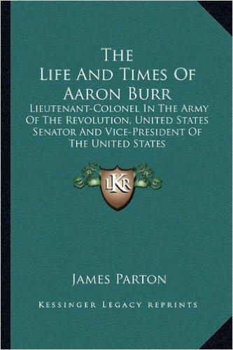 The Life and Times of Aaron Burr: Lieutenant-Colonel in the Army of the Revolution, United States Senator and Vice-President of the United States