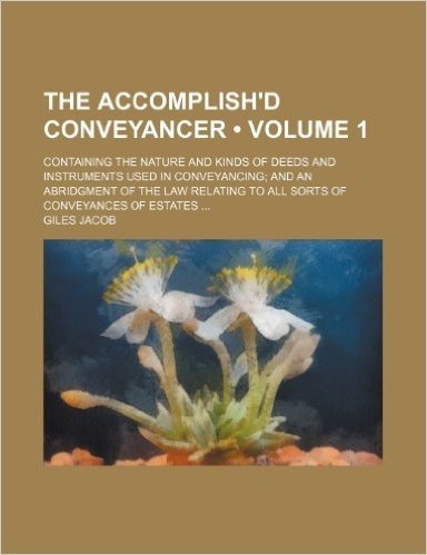 The Accomplish'd Conveyancer (Volume 1); Containing the Nature and Kinds of Deeds and Instruments Used in Conveyancing and an Abridgment of the Law Relating to All Sorts of Conveyances of Estates