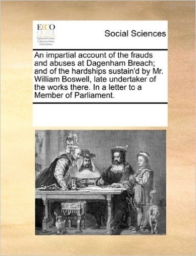 An Impartial Account of the Frauds and Abuses at Dagenham Breach; And of the Hardships Sustain'd by Mr. William Boswell, Late Undertaker of the Works There. in a Letter to a Member of Parliament.